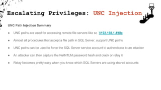 Escalating Privileges: UNC Injection
UNC Path Injection Summary
● UNC paths are used for accessing remote file servers like so 192.168.1.4file
● Almost all procedures that accept a file path in SQL Server, support UNC paths
● UNC paths can be used to force the SQL Server service account to authenticate to an attacker
● An attacker can then capture the NetNTLM password hash and crack or relay it
● Relay becomes pretty easy when you know which SQL Servers are using shared accounts
 