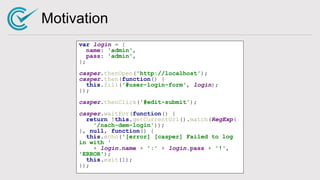 Motivation
var login = {
name: 'admin',
pass: 'admin',
};
casper.thenOpen('http://localhost');
casper.then(function() {
this.fill('#user-login-form', login);
});
casper.thenClick('#edit-submit');
casper.waitFor(function() {
return !this.getCurrentUrl().match(RegExp(
'/nach-dem-login'));
}, null, function() {
this.echo('[error] [casper] Failed to log
in with '
+ login.name + ':' + login.pass + '!',
'ERROR');
this.exit(1);
});
 