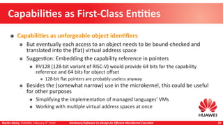 Martin Děcký, FOSDEM, February 3rd
2019 Hardware/Software Co-Design for Efficient Microkernel Execution 20
Capabilities as First-Class Entities
Capabilities as unforgeable object identifiers
But eventually each access to an object needs to be bound-checked and
translated into the (flat) virtual address space
Suggestion: Embedding the capability reference in pointers
RV128 (128-bit variant of RISC-V) would provide 64 bits for the capability
reference and 64 bits for object offset
128-bit flat pointers are probably useless anyway
Besides the (somewhat narrow) use in the microkernel, this could be useful
for other purposes
Simplifying the implementation of managed languages’ VMs
Working with multiple virtual address spaces at once
 