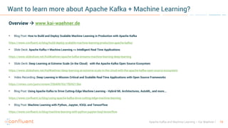 19Apache Kafka and Machine Learning – Kai Waehner
Want to learn more about Apache Kafka + Machine Learning?
Overview à www.kai-waehner.de
• Blog Post: How to Build and Deploy Scalable Machine Learning in Production with Apache Kafka
https://www.confluent.io/blog/build-deploy-scalable-machine-learning-production-apache-kafka/
• Slide Deck: Apache Kafka + Machine Learning => Intelligent Real Time Applications
https://www.slideshare.net/KaiWaehner/apache-kafka-streams-machine-learning-deep-learning
• Slide Deck: Deep Learning at Extreme Scale (in the Cloud) with the Apache Kafka Open Source Ecosystem
https://www.slideshare.net/KaiWaehner/deep-learning-at-extreme-scale-in-the-cloud-with-the-apache-kafka-open-source-ecosystem
• Video Recording: Deep Learning in Mission Critical and Scalable Real Time Applications with Open Source Frameworks
https://vimeo.com/jaxtv/review/256406763/7fbf4213be
• Blog Post: Using Apache Kafka to Drive Cutting-Edge Machine Learning - Hybrid ML Architectures, AutoML, and more...
https://www.confluent.io/blog/using-apache-kafka-drive-cutting-edge-machine-learning
• Blog Post: Machine Learning with Python, Jupyter, KSQL and TensorFlow
https://www.confluent.io/blog/machine-learning-with-python-jupyter-ksql-tensorflow
 