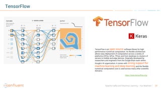 21Apache Kafka and Machine Learning – Kai Waehner
TensorFlow
TensorFlow is an open source software library for high
performance numerical computation. Its flexible architecture
allows easy deployment of computation across a variety of
platforms (CPUs, GPUs, TPUs), and from desktops to clusters of
servers to mobile and edge devices. Originally developed by
researchers and engineers from the Google Brain team within
Google’s AI organization, it comes with strong support for
machine learning and deep learning and the flexible
numerical computation core is used across many other scientific
domains.
https://www.tensorflow.org/
 
