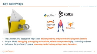 3Apache Kafka and Machine Learning – Kai Waehner
Key Takeaways
• The Apache Kafka ecosystem helps to do data engineering and production deployment at scale
• Jupyter allows debugging, prototyping and scalable, reliable data processing by combining tool sets
• Kafka and TensorFlow I/O enable streaming model training without extra data store
 