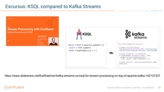 30Apache Kafka and Machine Learning – Kai Waehner
Excursus: KSQL compared to Kafka Streams
https://www.slideshare.net/KaiWaehner/kafka-streams-vs-ksql-for-stream-processing-on-top-of-apache-kafka-142127337
 