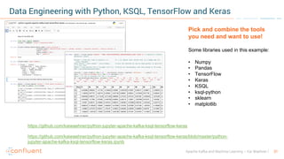 31Apache Kafka and Machine Learning – Kai Waehner
Data Engineering with Python, KSQL, TensorFlow and Keras
https://github.com/kaiwaehner/python-jupyter-apache-kafka-ksql-tensorflow-keras
https://github.com/kaiwaehner/python-jupyter-apache-kafka-ksql-tensorflow-keras/blob/master/python-
jupyter-apache-kafka-ksql-tensorflow-keras.ipynb
Pick and combine the tools
you need and want to use!
Some libraries used in this example:
• Numpy
• Pandas
• TensorFlow
• Keras
• KSQL
• ksql-python
• sklearn
• matplotlib
 