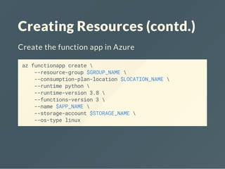 Creating Resources (contd.)
Create the function app in Azure
az functionapp create 
--resource-group $GROUP_NAME 
--consumption-plan-location $LOCATION_NAME 
--runtime python 
--runtime-version 3.8 
--functions-version 3 
--name $APP_NAME 
--storage-account $STORAGE_NAME 
--os-type linux
 