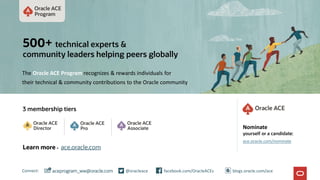 3 membership tiers
Connect: @oracleace facebook.com/OracleACEs
aceprogram_ww@oracle.com
500+ technical experts &
community leaders helping peers globally
The Oracle ACE Program recognizes & rewards individuals for
their technical & community contributions to the Oracle community
Nominate
yourself or a candidate:
ace.oracle.com/nominate
Learn more - ace.oracle.com
blogs.oracle.com/ace
 