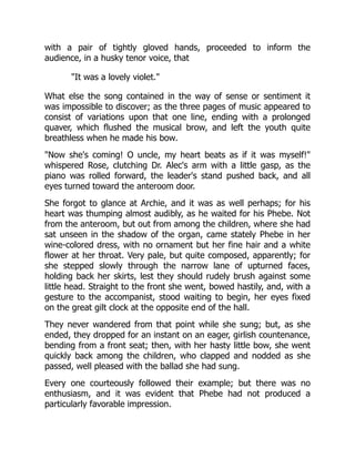 with a pair of tightly gloved hands, proceeded to inform the
audience, in a husky tenor voice, that
"It was a lovely violet."
What else the song contained in the way of sense or sentiment it
was impossible to discover; as the three pages of music appeared to
consist of variations upon that one line, ending with a prolonged
quaver, which flushed the musical brow, and left the youth quite
breathless when he made his bow.
"Now she's coming! O uncle, my heart beats as if it was myself!"
whispered Rose, clutching Dr. Alec's arm with a little gasp, as the
piano was rolled forward, the leader's stand pushed back, and all
eyes turned toward the anteroom door.
She forgot to glance at Archie, and it was as well perhaps; for his
heart was thumping almost audibly, as he waited for his Phebe. Not
from the anteroom, but out from among the children, where she had
sat unseen in the shadow of the organ, came stately Phebe in her
wine-colored dress, with no ornament but her fine hair and a white
flower at her throat. Very pale, but quite composed, apparently; for
she stepped slowly through the narrow lane of upturned faces,
holding back her skirts, lest they should rudely brush against some
little head. Straight to the front she went, bowed hastily, and, with a
gesture to the accompanist, stood waiting to begin, her eyes fixed
on the great gilt clock at the opposite end of the hall.
They never wandered from that point while she sung; but, as she
ended, they dropped for an instant on an eager, girlish countenance,
bending from a front seat; then, with her hasty little bow, she went
quickly back among the children, who clapped and nodded as she
passed, well pleased with the ballad she had sung.
Every one courteously followed their example; but there was no
enthusiasm, and it was evident that Phebe had not produced a
particularly favorable impression.
 