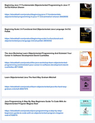 Beginning Java 17 Fundamentals Objectoriented Programming In Java 17
3rd Ed Kishori Sharan
https://ebookbell.com/product/beginning-java-17-fundamentals-
objectoriented-programming-in-java-17-3rd-ed-kishori-sharan-36428050
Beginning Scala 3 A Functional And Objectoriented Java Language 3rd Ed
Pollak
https://ebookbell.com/product/beginning-scala-3-a-functional-and-
objectoriented-java-language-3rd-ed-pollak-38030352
The Java Workshop Learn Objectoriented Programming And Kickstart Your
Career In Software Development David Cuartielles
https://ebookbell.com/product/the-java-workshop-learn-objectoriented-
programming-and-kickstart-your-career-in-software-development-david-
cuartielles-46712648
Learn Objectoriented Java The Hard Way Graham Mitchell
https://ebookbell.com/product/learn-objectoriented-java-the-hard-way-
graham-mitchell-48927976
Java Programming A Step By Step Beginners Guide To Code With An
Objectoriented Program Megane Noel
https://ebookbell.com/product/java-programming-a-step-by-step-
beginners-guide-to-code-with-an-objectoriented-program-megane-
noel-47526070
 