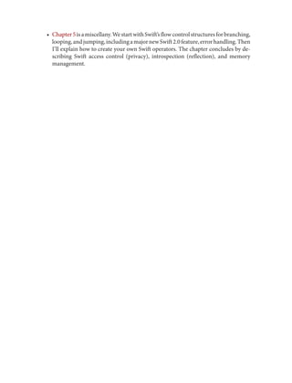 • Chapter5isamiscellany.WestartwithSwift’sflowcontrolstructuresforbranching,
looping,andjumping,includingamajornewSwift2.0feature,errorhandling.Then
I’ll explain how to create your own Swift operators. The chapter concludes by de‐
scribing Swift access control (privacy), introspection (reflection), and memory
management.
 