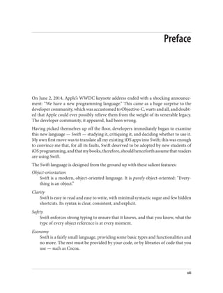 Preface
On June 2, 2014, Apple’s WWDC keynote address ended with a shocking announce‐
ment: “We have a new programming language.” This came as a huge surprise to the
developer community, which was accustomed to Objective-C, warts and all, and doubt‐
ed that Apple could ever possibly relieve them from the weight of its venerable legacy.
The developer community, it appeared, had been wrong.
Having picked themselves up off the floor, developers immediately began to examine
this new language — Swift — studying it, critiquing it, and deciding whether to use it.
My own first move was to translate all my existing iOS apps into Swift; this was enough
to convince me that, for all its faults, Swift deserved to be adopted by new students of
iOSprogramming,andthatmybooks,therefore,shouldhenceforthassumethatreaders
are using Swift.
The Swift language is designed from the ground up with these salient features:
Object-orientation
Swift is a modern, object-oriented language. It is purely object-oriented: “Every‐
thing is an object.”
Clarity
Swift is easy to read and easy to write, with minimal syntactic sugar and few hidden
shortcuts. Its syntax is clear, consistent, and explicit.
Safety
Swift enforces strong typing to ensure that it knows, and that you know, what the
type of every object reference is at every moment.
Economy
Swift is a fairly small language, providing some basic types and functionalities and
no more. The rest must be provided by your code, or by libraries of code that you
use — such as Cocoa.
xiii
 