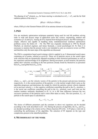 International Journal of Antennas (JANT) Vol.2, No.3, July 2016
3
The phasing of mnth
element, ψmn for beam steering is calculated as mTxs + nTys and the far field
radiation pattern of the array is:
ff(θ,φ) = AF(θ,φ) x EP(θ,φ) (2)
where, EP(θ,φ) is the Element Pattern (EP) of an antenna element at (θ,φ) plane.
3. PSO
EAs are stochastic optimization techniques popularly being used for real life problem solving
tasks in wide and diverse range of application areas like science, engineering, medical and
economics [5, 6] and [21]. Among all EAs inspired from biological process, the PSO technique is
simple, effective and capable of handling tricky multidimensional nonlinear optimization
problems across the fields [16 – 19]. The PSO was originally introduced in 1995 by Russell
Eberhart, an electrical engineer, and James Kennedy, a social psychologist [8, 9]. Here it is
necessary to mention that the present work is not intended to carry an extensive review on PSO,
and therefore only the main steps of the algorithm are discussed.
The PSO is a population based search strategy which is applied in an N dimensional search space
containing set of points, referred as particles. These set of particles moves in the search space
with velocities that are dynamically adjusted according to their historical performance as well as
the experience and knowledge of its neighbours. During movement, at each iteration, the particles
update their velocities according to the best positions already found by themselves as personnel
best (Pbest) and global best (Gbest) [16].
1 1 2 2
, ,
1
( ) ( )
. . .
best n n best n n
n n
inertia
cognitive personal component social neighbourhood component
P X G X
v wv c rand c rand
t t

 
   
  
   
 
   
   
(3)
where, vn+1 and vn are the velocity vectors of the particle in the present and previous iterations
respectively; Xn is the current position of the particle; w is the inertial weight which varies as the
algorithm progresses and determines the weight by which the particles current velocity depends
on its previous velocity; c1 is the cognitive coefficient controlling the pull to the Pbest position; c2
is the social rate coefficient controlling the pull to the Gbest position; rand1 and rand2 are the
random numbers uniformly distributed in (0, 1); Δt is the time difference between the two
successive positions of the particles and is most often taken as unity. The next position, Xn+1 of
particle in the search space is calculated as:
1 1
.
n n n
X X v t
 
  
(4)
The choice of different parameters and the constants in above two equations can be decided
according to the work described in [22– 25]. During the process of algorithm, the Pbest and Gbest
are decided according to the criteria set by a fitness function (FF) [16]. A FF plays a vital role in
controlling the performance of the algorithm. The selection of FF depends on the type and
complexities present in the identified problem.
4. METHODOLOGY OF THE WORK
 