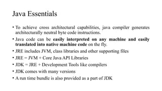 Java Essentials
• To achieve cross architectural capabilities, java compiler generates
architecturally neutral byte code instructions.
• Java code can be easily interpreted on any machine and easily
translated into native machine code on the fly.
• JRE includes JVM, class libraries and other supporting files
• JRE = JVM + Core Java API Libraries
• JDK = JRE + Development Tools like compilers
• JDK comes with many versions
• A run time bundle is also provided as a part of JDK
 