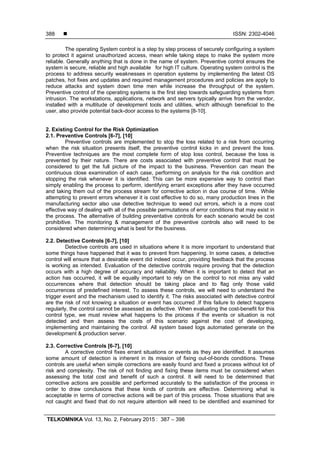  ISSN: 2302-4046
TELKOMNIKA Vol. 13, No. 2, February 2015 : 387 – 398
388
The operating System control is a step by step process of securely configuring a system
to protect it against unauthorized access, mean while taking steps to make the system more
reliable. Generally anything that is done in the name of system. Preventive control ensures the
system is secure, reliable and high available for high IT culture. Operating system control is the
process to address security weaknesses in operation systems by implementing the latest OS
patches, hot fixes and updates and required management procedures and policies are apply to
reduce attacks and system down time men while increase the throughput of the system.
Preventive control of the operating systems is the first step towards safeguarding systems from
intrusion. The workstations, applications, network and servers typically arrive from the vendor,
installed with a multitude of development tools and utilities, which although beneficial to the
user, also provide potential back-door access to the systems [8-10].
2. Existing Control for the Risk Optimization
2.1. Preventive Controls [6-7], [10]
Preventive controls are implemented to stop the loss related to a risk from occurring
when the risk situation presents itself, the preventive control kicks in and prevent the loss.
Preventive techniques are the most complete form of stop loss control, because the loss is
prevented by their nature. There are costs associated with preventive control that must be
considered to get the full picture of the impact to the business. Prevention can mean the
continuous close examination of each case, performing on analysis for the risk condition and
stopping the risk whenever it is identified. This can be more expensive way to control than
simply enabling the process to perform, identifying errant exceptions after they have occurred
and taking them out of the process stream for corrective action in due course of time. While
attempting to prevent errors whenever it is cost effective to do so, many production lines in the
manufacturing sector also use detective technique to weed out errors, which is a more cost
effective way of dealing with all of the possible permutations of error conditions that may exist in
the process. The alternative of building preventative controls for each scenario would be cost
prohibitive. The monitoring & management of the preventive controls also will need to be
considered when determining what is best for the business.
2.2. Detective Controls [6-7], [10]
Detective controls are used in situations where it is more important to understand that
some things have happened that it was to prevent from happening. In some cases, a detective
control will ensure that a desirable event did indeed occur, providing feedback that the process
is working as intended. Evaluation of the detective controls require proving that the detection
occurs with a high degree of accuracy and reliability. When it is important to detect that an
action has occurred, it will be equally important to rely on the control to not miss any valid
occurrences where that detection should be taking place and to flag only those valid
occurrences of predefined interest. To assess these controls, we will need to understand the
trigger event and the mechanism used to identify it. The risks associated with detective control
are the risk of not knowing a situation or event has occurred .If this failure to detect happens
regularly, the control cannot be assessed as defective. When evaluating the cost-benefit for this
control type, we must review what happens to the process if the events or situation is not
detected and then assess the costs of this scenario against the cost of developing,
implementing and maintaining the control. All system based logs automated generate on the
development & production server.
2.3. Corrective Controls [6-7], [10]
A corrective control fixes errant situations or events as they are identified. It assumes
some amount of detection is inherent in its mission of fixing out-of-bonds conditions. These
controls are useful when simple corrections are easily found and fixed a process without lot of
risk and complexity. The risk of not finding and fixing these items must be considered when
assessing the total cost and benefit of such a control. It will need to be determined that
corrective actions are possible and performed accurately to the satisfaction of the process in
order to draw conclusions that these kinds of controls are effective. Determining what is
acceptable in terms of corrective actions will be part of this process. Those situations that are
not caught and fixed that do not require attention will need to be identified and examined for
 