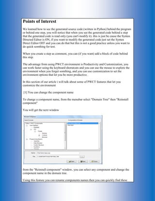 Points of Interest We learned how to see the generated source code (written in Python) behind the program or behind one step, you will notice that when you see the generated code behind a step that the generated code is read only (you can't modify it). this is just be cause the Syntax Directed Editor is ON, if you want to modify the generated code just set the Syntax Direct Editor OFF and you can do that but this is not a good practice unless you want to do quick somthing for test. When you create a step as comment, you can (if you want) add a block of code behind this step. The advantage from using PWCT environment is Productivity and Customization, you can work faster using the keyboard shorutcuts and you can use the mouse to explore the environment when you forget somthing, and you can use customization to set the environment options that let you be more productive. In this section of our article i will talk about some of PWCT features that let you customize the environment [1] You can change the component name To change a component name, from the menubar select "Domain Tree" then "Reinstall component" You will get the next window from the "Reinstall component" window, you can select any component and change the component name in the domain tree. Using this feature you can rename components names then you can quickly find these  