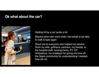 Ok what about the car?
Getting hit by a car sucks a lot
Slowed down dev work while I did rehab to be able
to walk & type again
Shout out to everyone who helped me recover
(from my wife, girlfriend, partners, my friends, to
the hospital staff, nursing home, PT, OT,
Ambulance, my employer for giving me time off,
the Spark community for understanding I needed
time off <3)
 
