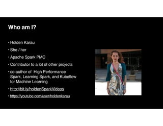 Who am I?
• Holden Kara
u

• She / he
r

• Apache Spark PMC
• Contributor to a lot of other projects
• co-author of High Performance
Spark, Learning Spark, and Kubeflow
for Machine Learning
• http://bit.ly/holdenSparkVideos
• https://youtube.com/user/holdenkarau
 