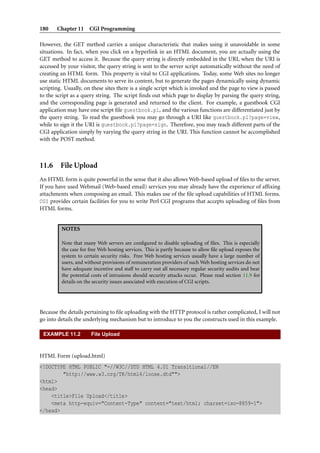 180    Chapter 11 CGI Programming

However, the GET method carries a unique characteristic that makes using it unavoidable in some
situations. In fact, when you click on a hyperlink in an HTML document, you are actually using the
GET method to access it. Because the query string is directly embedded in the URI, when the URI is
accessed by your visitor, the query string is sent to the server script automatically without the need of
creating an HTML form. This property is vital to CGI applications. Today, some Web sites no longer
use static HTML documents to serve its content, but to generate the pages dynamically using dynamic
scripting. Usually, on these sites there is a single script which is invoked and the page to view is passed
to the script as a query string. The script ﬁnds out which page to display by parsing the query string,
and the corresponding page is generated and returned to the client. For example, a guestbook CGI
application may have one script ﬁle guestbook.pl, and the various functions are differentiated just by
the query string. To read the guestbook you may go through a URI like guestbook.pl?page=view,
while to sign it the URI is guestbook.pl?page=sign. Therefore, you may reach different parts of the
CGI application simply by varying the query string in the URI. This function cannot be accomplished
with the POST method.



11.6 File Upload
An HTML form is quite powerful in the sense that it also allows Web-based upload of ﬁles to the server.
If you have used Webmail (Web-based email) services you may already have the experience of afﬁxing
attachments when composing an email. This makes use of the ﬁle upload capabilities of HTML forms.
CGI provides certain facilities for you to write Perl CGI programs that accepts uploading of ﬁles from
HTML forms.


         NOTES

         Note that many Web servers are conﬁgured to disable uploading of ﬁles. This is especially
         the case for free Web hosting services. This is partly because to allow ﬁle upload exposes the
         system to certain security risks. Free Web hosting services usually have a large number of
         users, and without provisions of remuneration providers of such Web hosting services do not
         have adequate incentive and staff to carry out all necessary regular security audits and bear
         the potential costs of intrusions should security attacks occur. Please read section 11.9 for
         details on the security issues associated with execution of CGI scripts.




Because the details pertaining to ﬁle uploading with the HTTP protocol is rather complicated, I will not
go into details the underlying mechanism but to introduce to you the constructs used in this example.

 EXAMPLE 11.2          File Upload



HTML Form (upload.html)
<!DOCTYPE HTML PUBLIC "-//W3C//DTD HTML 4.01 Transitional//EN
        "http://www.w3.org/TR/html4/loose.dtd"">
<html>
<head>
    <title>File Upload</title>
    <meta http-equiv="Content-Type" content="text/html; charset=iso-8859-1">
</head>
 
