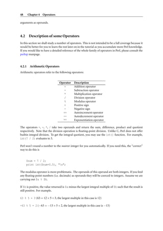 48      Chapter 4 Operators

arguments as operands.



4.2 Description of some Operators
In this section we shall study a number of operators. This is not intended to be a full coverage because it
would be better for you to learn the rest later on in the tutorial as you accumulate more Perl knowledge.
If you would like to have a detailed reference of the whole family of operators in Perl, please consult the
perlop manpage.



4.2.1    Arithmetic Operators
Arithmetic operators refer to the following operators:


                                  Operator      Description
                                     +          Addition operator
                                     -          Subtraction operator
                                     *          Multiplication operator
                                     /          Division operator
                                     %          Modulus operator
                                     +          Positive sign
                                     -          Negative sign
                                    ++          Autoincrement operator
                                    --          Autodecrement operator
                                    **          Exponentiation operator

The operators +, -, *, / take two operands and return the sum, difference, product and quotient
respectively. Note that the division operation is ﬂoating-point division. Unlike C, Perl does not offer
builtin integral division. To get the integral quotient, you may use the int() function. For example,
int(7 / 2) evaluates to 3.

Perl won’t round a number to the nearest integer for you automatically. If you need this, the “correct”
way to do this is


     $num = 7 / 2;
     print int($num+0.5), "n";

The modulus operator is more problematic. The operands of this operand are both integers. If you feed
any ﬂoating-point numbers (i.e. decimals) as operands they will be coerced to integers. Assume we are
carrying out $a % $b.

If $b is positive, the value returned is $a minus the largest integral multiple of $b such that the result is
still positive. For example,

63 % 5 = 3 (63 = 12 × 5 + 3, the largest multiple in this case is 12)

-63 % 5 = 2 (−63 = −13 × 5 + 2, the largest multiple in this case is −13)
 