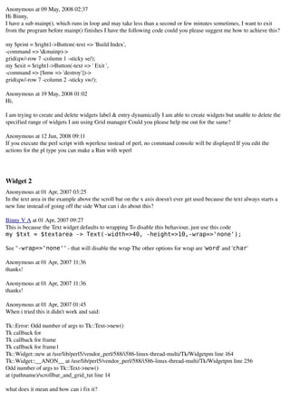 Anonymous at 09 May, 2008 02:37 
Hi Binny,
I have a sub mainp(), which runs in loop and may take less than a second or few minutes sometimes, I want to exit 
from the program before mainp() finishes I have the following code could you please suggest me how to achieve this?

my $print = $right1­>Button(­text => 'Build Index',
­command => &mainp)­>
grid(qw/­row 7 ­column 1 ­sticky se/);
my $exit = $right1­>Button(­text => ' Exit ',
­command => [$mw => 'destroy'])­>
grid(qw/­row 7 ­column 2 ­sticky sw/);
 
Anonymous at 19 May, 2008 01:02 
Hi,

I am trying to create and delete widgets label & entry dynamically I am able to create widgets but unable to delete the 
specified range of widgets I am using Grid manager Could you please help me out for the same? 
 
Anonymous at 12 Jun, 2008 09:11 
If you execute the perl script with wperlexe instead of perl, no command console will be displayed If you edit the 
actions for the pl type you can make a Run with wperl




Widget 2
Anonymous at 01 Apr, 2007 03:25 
In the text area in the example above the scroll bar on the x axis doesn't ever get used because the text always starts a 
new line instead of going off the side What can i do about this?
 
Binny V A at 01 Apr, 2007 09:27 
This is because the Text widget defaults to wrapping To disable this behaviour, just use this code
my $txt = $textarea -> Text(-width=>40, -height=>10,-wrap=>'none');

See "-wrap=>'none'" ­ that will disable the wrap The other options for wrap are 'word' and 'char'
 
Anonymous at 01 Apr, 2007 11:36 
thanks!
 
Anonymous at 01 Apr, 2007 11:36 
thanks!
 
Anonymous at 01 Apr, 2007 01:45 
When i tried this it didn't work and said:

Tk::Error: Odd number of args to Tk::Text­>new()
Tk callback for 
Tk callback for frame
Tk callback for frame1
Tk::Widget::new at /usr/lib/perl5/vendor_perl/588/i586­linux­thread­multi/Tk/Widgetpm line 164
Tk::Widget::__ANON__ at /usr/lib/perl5/vendor_perl/588/i586­linux­thread­multi/Tk/Widgetpm line 256
Odd number of args to Tk::Text­>new()
at (pathname)/scrollbar_and_grid_tut line 14

what does it mean and how can i fix it?
 
 