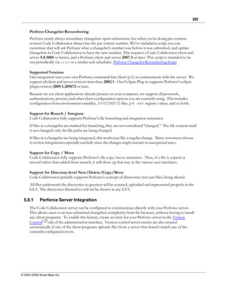 292


      Perforce Changelist Renumbering
      Perforce nearly always renumbers changelists upon submission, but when you're doing pre-commit
      reviews Code Collaborator always has the pre-submit number. We've included a script you can
      customize that will ask Perforce what a changelist's number was before it was submitted, and update
      changelists in Code Collaborator to have the new number. This requires a Code Collaborator client and
      server 5.0.5005 or better, and a Perforce client and server 2007.3 or later. This script is intended to be
      run periodically via cron or a similar task scheduler. Perforce Changelist Renumbering Script

      Supported Versions
      Our integration uses your own Perforce command-line client (p4) to communicate with the server. We
      support all client and server versions later than 2002.1. Our Eclipse Plug-in supports Perforce's eclipse
      plugin version 2009.1.209672 or later.
      Because we use client applications already present on your computer, we support all protocols,
      authentications, proxies, and other client configuration options you are currently using. This includes
      configuration from environment variables, $P4CONFIG files, p4 set registry values, and so forth.

      Support for Branch / Integrate
      Code Collaborator fully supports Perforce's file branching and integration semantics.
      If files in a changelist are marked for branching, they are not considered "changed." The file content itself
      is not changed; only the file paths are being changed.
      If files in a changelist are being integrated, this works just like a regular change. Many customers choose
      to review integrations especially carefully since the changes might interact in unexpected ways.

      Support for Copy / Move
      Code Collaborator fully supports Perforce's file copy/move semantics. Thus, if a file is copied or
      moved rather than added from scratch, it will show up that way in the various user interfaces.

      Support for Directory-level New/Delete/Copy/Move
      Code Collaborator partially supports Perforce's concept of directories (not just files) being altered.
      All files underneath the directories in question will be scanned, uploaded and represented properly in the
      GUI. The directories themselves will not be shown in any GUI.

  5.8.1      Perforce Server Integration
      The Code Collaborator server can be configured to communicate directly with your Perforce server.
      This allows users to review submitted changelists completely from the browser, without having to install
      any client programs. To enable this feature, create an entry for your Perforce server in the Version
      Control 70 tab of the administration interface. Version control server entries are also created
      automatically if one of the client programs uploads files from a server that doesn't match any of the
      currently configured servers.




© 2003-2009 Smart Bear Inc.
 