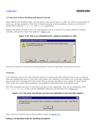 [ Team LiB ]
1.6 Take Care of Error Handling with Bound Controls
When dealing with database tasks, you are going to get runtime errors. In .NET, we call the various types of
errors you can get exceptions. This How-To shows examples of what exceptions could occur and how to
handle them using the Try, Catch, and Finally statements.
Adding and deleting records is fine, but what happens if an error occurs? You tried to delete an existing
company, and got the screen that appears in Figure 1.10.
Figure 1.10. This is an unhandled error, called an exception in .NET.
How do you make it so errors are handled gracefully within the application using bound controls?
Technique
Error handling is one of the most important aspects of working with data, between when a user is entering
data and updating the server. If you don't have proper error handling, your system will, in the best situation,
give an ugly error message, and in the worst, blow up and put bad data in your system. In Visual Studio
.NET, errors are classes called exceptions. Many different (inherited) types of exceptions exist.
Run-time exceptions can occur in just about any part of your application. They can be handled by using
Try...Catch...Finally or they can be unhandled, where you will see the error in Figure 1.11.
Figure 1.11. This error was thrown up from one subroutine to the one that called it.
Take a look at a common way to trap exceptions shown in Listing 1.15.
Listing 1.15 Standard Code for Handling Exceptions
 