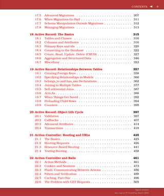 CONTENTS 8
17.5 Advanced Migrations . . . . . . . . . . . . . . . . . . . . . . . . 307
17.6 When Migrations Go Bad . . . . . . . . . . . . . . . . . . . . . . 311
17.7 Schema Manipulation Outside Migrations . . . . . . . . . . . . 312
17.8 Managing Migrations . . . . . . . . . . . . . . . . . . . . . . . . 313
18 Active Record: The Basics 315
18.1 Tables and Classes . . . . . . . . . . . . . . . . . . . . . . . . . 316
18.2 Columns and Attributes . . . . . . . . . . . . . . . . . . . . . . 316
18.3 Primary Keys and ids . . . . . . . . . . . . . . . . . . . . . . . . 320
18.4 Connecting to the Database . . . . . . . . . . . . . . . . . . . . 322
18.5 Create, Read, Update, Delete (CRUD) . . . . . . . . . . . . . . . 327
18.6 Aggregation and Structured Data . . . . . . . . . . . . . . . . . 346
18.7 Miscellany . . . . . . . . . . . . . . . . . . . . . . . . . . . . . . . 353
19 Active Record: Relationships Between Tables 357
19.1 Creating Foreign Keys . . . . . . . . . . . . . . . . . . . . . . . . 358
19.2 Specifying Relationships in Models . . . . . . . . . . . . . . . . 360
19.3 belongs_to and has_xxx Declarations . . . . . . . . . . . . . . . 362
19.4 Joining to Multiple Tables . . . . . . . . . . . . . . . . . . . . . 377
19.5 Self-referential Joins . . . . . . . . . . . . . . . . . . . . . . . . . 387
19.6 Acts As . . . . . . . . . . . . . . . . . . . . . . . . . . . . . . . . . 388
19.7 When Things Get Saved . . . . . . . . . . . . . . . . . . . . . . . 392
19.8 Preloading Child Rows . . . . . . . . . . . . . . . . . . . . . . . 394
19.9 Counters . . . . . . . . . . . . . . . . . . . . . . . . . . . . . . . . 395
20 Active Record: Object Life Cycle 397
20.1 Validation . . . . . . . . . . . . . . . . . . . . . . . . . . . . . . . 397
20.2 Callbacks . . . . . . . . . . . . . . . . . . . . . . . . . . . . . . . 407
20.3 Advanced Attributes . . . . . . . . . . . . . . . . . . . . . . . . . 414
20.4 Transactions . . . . . . . . . . . . . . . . . . . . . . . . . . . . . 418
21 Action Controller: Routing and URLs 425
21.1 The Basics . . . . . . . . . . . . . . . . . . . . . . . . . . . . . . . 425
21.2 Routing Requests . . . . . . . . . . . . . . . . . . . . . . . . . . 426
21.3 Resource-Based Routing . . . . . . . . . . . . . . . . . . . . . . 441
21.4 Testing Routing . . . . . . . . . . . . . . . . . . . . . . . . . . . . 458
22 Action Controller and Rails 461
22.1 Action Methods . . . . . . . . . . . . . . . . . . . . . . . . . . . . 461
22.2 Cookies and Sessions . . . . . . . . . . . . . . . . . . . . . . . . 473
22.3 Flash: Communicating Between Actions . . . . . . . . . . . . . 486
22.4 Filters and Verification . . . . . . . . . . . . . . . . . . . . . . . 488
22.5 Caching, Part One . . . . . . . . . . . . . . . . . . . . . . . . . . 496
22.6 The Problem with GET Requests . . . . . . . . . . . . . . . . . . 505
Report erratum
this copy is (P1.0 printing, March 2009)
 