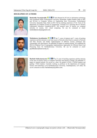 Indonesian J Elec Eng & Comp Sci ISSN: 2502-4752 
Elliptical curve cryptography image encryption scheme with … (Ramireddy Navatejareddy)
255
BIOGRAPHIES OF AUTHORS
Ramireddy Navatejareddy had obtained his B.Tech in information technology
from Jawaharlal Nehru Technological University, Hyderabad, Andhra Pradesh, India in 2007
and M.Tech in Computer Science & Engineering from Visvesvaraya Technological
University, Karnataka State, India in 2010. He has teaching experience of 10+ Years in the
department of Computer Science & Engineering. Currently he is pursuing Ph.D in Koneru
Lakshmaiah Education Foundation-KLEF. His research areas of interest are computer
networks & secuiry, IoT, cloud computing. He can be contacted at email:
ramireddynavateja@gmail.com.
Muthukuru Jayabhaskar has 7+ years of industry and 7+ years of teaching
experience and has interests in real time issues in Networks which lead to research in Network
and Data Security and further implementation of different security techniques like
cryptography and signcryption. He published 20 papers in reputed journals. He completed his
Ph.D on Elliptical Curve Cryptography Implementation Approaches for Efficient Smart Card
Processing from Sri Krishnadevaraya University. He can be contacted at email:
jayabhaskar@kluniversity.in.
Bachala Sathyanarayana as 31 years of teaching experience and has interests
in the area of security issues in Computer Networks and internet of things. He published 57
papers in reputed journals. He served as a chair. He guided 16 Ph.D, 5 M.Phil students and
guiding 3 Ph.D students. Currently working as professor in the department of Computer
Science and technology in Sri Krishnadevaraya University, Ananthapuramu, A.P, India. He
can be contacted at email: bachalasatya@yahoo.com.
 