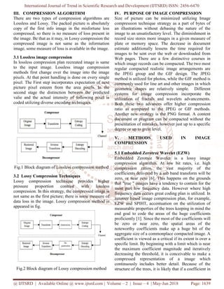 International Journal of Trend in Scientific Research and Development (IJTSRD) ISSN: 2456-6470
@ IJTSRD | Available Online @ www.ijtsrd.com | Volume – 2 | Issue – 4 | May-Jun 2018 Page: 1639
III. COMPRESSION ALGORITHM
There are two types of compression algorithms are
Lossless and Lossy. The packed picture is absolutely
copy of the first info image in the misfortune less
compressed, so there is no measure of loss present in
the image. Be that as it may, in Lossy compression the
compressed image is not same as the information
image, some measure of loss is available in the image.
3.1 Lossless image compression
In lossless compression plan recreated image is same
to the input image. Lossless image compression
methods first change over the image into the image
pixels. At that point handling is done on every single
pixel. The First step incorporates expectation of next
picture pixel esteem from the area pixels. In the
second stage the distinction between the predicted
valie and the actual intensity of following pixel is
coded utilizing diverse encoding techniques.
Fig.1 Block diagram of Lossless compression method
3.2 Lossy Compression Techniques
Lossy compression technique provides higher
pressure proportion contrast with lossless
compression. In this strategy, the compressed image is
not same as the first picture; there is some measure of
data loss in the image. Lossy compression method is
appeared in fig.
Fig.2 Block diagram of Lossy compression method
IV. PURPOSE OF IMAGE COMPRESSION
Size of picture can be minimized utilizing Image
compression technique strategy as a part of bytes of
an illustrations without debasing the nature of the
image to an unsatisfactory level. The diminishment in
record size stores more images in a given measure of
plate or memory space. The decrease in document
estimate additionally lessens the time required for
images to be sent over the web or downloaded from
Web pages. There are a few distinctive courses in
which image records can be compacted. The two most
regular compacted realistic image arrangements are
the JPEG group and the GIF design. The JPEG
method is utilized for photos, while the GIF method is
commonly used for line art and other images in which
geometric shapes are relatively simple. Different
systems for image compression incorporate the
utilization of fractals and wavelets advancements.
Both these two advances offer higher compression
ratio as compared to the JPEG or GIF methods.
Another new strategy is the PNG format. A content
document or program can be compacted without the
presentation of mistakes, however just up to a specific
degree or up to great level.
V. METHODS USED IN IMAGE
COMPRESSION
5.1 Embedded Zerotree Wavelet (EZW)
Embedded Zerotree Wavelet is a lossy image
compression algorithm. At low bit rates, i.e. high
compression ratios, the vast majority of the
coefficients delivered by a sub band transform will be
zero, or near zero [6]. This happens on the grounds
that "true " images have a tendency to contain for the
most part low frequency data. However where high
frequency data occurs great coding plan is utilized. In
zerotree based image compression plan, for example,
EZW and SPIHT, accentuation on the utilization of
measurable properties of the trees keeping in mind the
end goal to code the areas of the huge coefficients
proficiently [1]. Since the most of the coefficients will
be zero or near zero, the spatial areas of the
noteworthy coefficients make up a huge bit of the
aggregate size of a commonplace compacted image. A
coefficient is viewed as a critical if its extent is over a
specific limit. By beginning with a limit which is near
the maximum coefficient magnitude and iteratively
decreasing the threshold, it is conceivable to make a
compressed representation of a image which
continuously includes better detail. Because of the
structure of the trees, it is likely that if a coefficient in
 