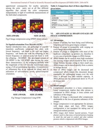 International Journal of Trend in Scientific Research and Development (IJTSRD) ISSN: 2456-6470
@ IJTSRD | Available Online @ www.ijtsrd.com | Volume – 2 | Issue – 4 | May-Jun 2018 Page: 1641
apportioned consequently for nearby optimality
among the color parts, not at all like different
algorithm that encode the color components
independently in light of worldwide measurements of
the Individual components.
SIZE (150 KB) SIZE (26 KB)
Fig.6 Image compression using SPIHT (Gray colour)
5.6 Spatial-orientation Tree Wavelet (STW)
Spatial introduction trees, are gatherings of wavelet
transform coefficients composed into trees with
lowest frequency sub band is the root and higher
frequency sub bands are with the offspring in the
lowest frequency or coarsest scale sub band is with
the offspring . 3D-SPIHT: The developed version of
2D SPIHT is the 3-D SPIHT plan having the same
three characteristics. 1) By arranging partially with
the magnitude of the 3-D wavelet transformed video
using a 3-D set partitioning algorithm; 2) transmission
of refinement bits in an ordered bit plane; and 3)
utilization of self-similarity across spatial-temporal
orientation.
SIZE (150 KB) SIZE (23.4KB)
Fig.7Image Compression Using STW
Table 2. Comparison chart of these algorithms are
given below:
Algorithm
Original Size
in Kb
Compressed
Size in Kb
EZW 150 52
ASWDR 150 46
SPIHIT (True Color
image)
150 38
SPIHIT (Gray Scale) 150 26
STW 150 23.4
VI. ADVANTAGES & DISADVANTAGES OF
IMAGE COMPRESSION
6.1 Advantages
1. Format of picture has been being used following
long time and is to a great degree compact.
2. Format of image is compatible with verging on
every image processing application.
3. Format of image is compatible with most of the
hardware component e.g printers etc; therefore it
is very easy to print the images in JPEG format.
4. JPEG format can be used to store high resolution
fast moving images which would be blur in other
image formats because owing to their small size,
JPEG images can be stored quickly from a camera
to storage device.
5. Size of JPEG images can be decreased and
compressed which makes this document design
reasonable for exchanging images over the web
since it devours less data transfer capacity. A
JPEG picture can be compressed down to 5% of
its unique size.
6.2 Disadvantages
1. Compression procedure is a lossy compression.
Lossy compression implies that after picture is
compacted in JPEG design, it loses certain real
substance of the images.
2. Quality of Image is decreased after compression
attributable to the loss of genuine substance of the
images.
3. Image compression is not appropriate for pictures
with sharp edges and lines. JPEG images
configuration is not equipped for taking care of
energized realistic pictures.
4. JPEG images don't bolster layered pictures. Visual
planner need to chip away at layered pictures keeping
in mind the end goal to control and alter realistic
pictures which is impractical with JPEG Images.
 
