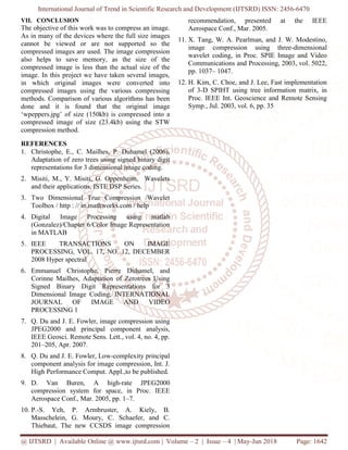 International Journal of Trend in Scientific Research and Development (IJTSRD) ISSN: 2456-6470
@ IJTSRD | Available Online @ www.ijtsrd.com | Volume – 2 | Issue – 4 | May-Jun 2018 Page: 1642
VII. CONCLUSION
The objective of this work was to compress an image.
As in many of the devices where the full size images
cannot be viewed or are not supported so the
compressed images are used. The image compression
also helps to save memory, as the size of the
compressed image is less than the actual size of the
image. In this project we have taken several images,
in which original images were converted into
compressed images using the various compressing
methods. Comparison of various algorithms has been
done and it is found that the original image
‘wpeppers.jpg’ of size (150kb) is compressed into a
compressed image of size (23.4kb) using the STW
compression method.
REFERENCES
1. Christophe, E., C. Mailhes, P. Duhamel (2006),
Adaptation of zero trees using signed binary digit
representations for 3 dimensional image coding.
2. Misiti, M., Y. Misiti, G. Oppenheim, Wavelets
and their applications, ISTE DSP Series.
3. Two Dimensional True Compression /Wavelet
Toolbox / http : // in.mathworks.com / help
4. Digital Image Processing using matlab
(Gonzalez)/Chapter 6/Color Image Representation
in MATLAB
5. IEEE TRANSACTIONS ON IMAGE
PROCESSING, VOL. 17, NO. 12, DECEMBER
2008 Hyper spectral
6. Emmanuel Christophe, Pierre Duhamel, and
Corinne Mailhes, Adaptation of Zerotrees Using
Signed Binary Digit Representations for 3
Dimensional Image Coding, INTERNATIONAL
JOURNAL OF IMAGE AND VIDEO
PROCESSING 1
7. Q. Du and J. E. Fowler, image compression using
JPEG2000 and principal component analysis,
IEEE Geosci. Remote Sens. Lett., vol. 4, no. 4, pp.
201–205, Apr. 2007.
8. Q. Du and J. E. Fowler, Low-complexity principal
component analysis for image compression, Int. J.
High Performance Comput. Appl.,to be published.
9. D. Van Buren, A high-rate JPEG2000
compression system for space, in Proc. IEEE
Aerospace Conf., Mar. 2005, pp. 1–7.
10. P.-S. Yeh, P. Armbruster, A. Kiely, B.
Masschelein, G. Moury, C. Schaefer, and C.
Thiebaut, The new CCSDS image compression
recommendation, presented at the IEEE
Aerospace Conf., Mar. 2005.
11. X. Tang, W. A. Pearlman, and J. W. Modestino,
image compression using three-dimensional
wavelet coding, in Proc. SPIE Image and Video
Communications and Processing, 2003, vol. 5022,
pp. 1037– 1047.
12. H. Kim, C. Choe, and J. Lee, Fast implementation
of 3-D SPIHT using tree information matrix, in
Proc. IEEE Int. Geoscience and Remote Sensing
Symp., Jul. 2003, vol. 6, pp. 35
 