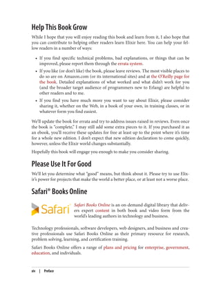 Help This Book Grow
While I hope that you will enjoy reading this book and learn from it, I also hope that
you can contribute to helping other readers learn Elixir here. You can help your fel‐
low readers in a number of ways:
• If you find specific technical problems, bad explanations, or things that can be
improved, please report them through the errata system.
• If you like (or don’t like) the book, please leave reviews. The most visible places to
do so are on Amazon.com (or its international sites) and at the O’Reilly page for
the book. Detailed explanations of what worked and what didn’t work for you
(and the broader target audience of programmers new to Erlang) are helpful to
other readers and to me.
• If you find you have much more you want to say about Elixir, please consider
sharing it, whether on the Web, in a book of your own, in training classes, or in
whatever form you find easiest.
We’ll update the book for errata and try to address issues raised in reviews. Even once
the book is “complete,” I may still add some extra pieces to it. If you purchased it as
an ebook, you’ll receive these updates for free at least up to the point where it’s time
for a whole new edition. I don’t expect that new edition declaration to come quickly,
however, unless the Elixir world changes substantially.
Hopefully this book will engage you enough to make you consider sharing.
Please Use It For Good
We’ll let you determine what “good” means, but think about it. Please try to use Elix‐
ir’s power for projects that make the world a better place, or at least not a worse place.
Safari® Books Online
Safari Books Online is an on-demand digital library that deliv‐
ers expert content in both book and video form from the
world’s leading authors in technology and business.
Technology professionals, software developers, web designers, and business and crea‐
tive professionals use Safari Books Online as their primary resource for research,
problem solving, learning, and certification training.
Safari Books Online offers a range of plans and pricing for enterprise, government,
education, and individuals.
xiv | Preface
 