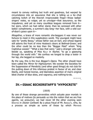 meant to convey nothing but truth and goodness, but warped by
circumstance into an assurance that she is telling us a lie—that
catching twitch of the thievish irreproveable finger—those ballad-
singers' notes, so vulgar, yet so unvulgar—that assurance, so like
impudence, and yet so many countless leagues removed from it—
her jeers, which we had rather stand, than be caressed with other
ladies' compliments, a summer's day long—her face, with a wild out-
of-door's grace upon it—
Altogether, a brace of more romantic she-beggars it was never our
fortune to meet in this supplicatory world. The youngest might have
sate for "pretty Bessy," whose father was an Earl, and whose legend
still adorns the front of mine Hostess's doors at Bethnal-Green; and
the other could be no less than the "Beggar Maid" whom "King
Cophetua wooed." "What a lass that were," said a stranger who sate
beside us, speaking of Miss Kelly in Rachel, "to go a gipseying
through the world with." We confess we longed to drop a tester in
her lap, she begged so masterly.
By the way, this is the true Beggar's Opera. The other should have
been called the Mirror for Highwaymen. We wonder the Societies for
the Suppression of Mendicity (and other good things) do not club for
the putting down of this infamous protest in favour of air, and clear
liberty, and honest license, and blameless assertion of man's original
blest charter of blue skies, and vagrancy, and nothing-to-do.
* * * *.
IV.—ISAAC BICKERSTAFF'S "HYPOCRITE"
(1819)
By one of those strange perversities which actuate poor mortals in
the place of motives (to persuade us into the notion that we are free
agents, we presume), we had never till the other evening seen
Dowton in Doctor Cantwell. By a pious fraud of Mr. Arnold's, who, by
a process as simple as some of those by which Mathews
 