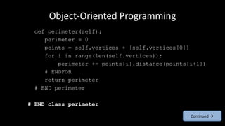 Object-Oriented Programming
def perimeter(self):
perimeter = 0
points = self.vertices + [self.vertices[0]]
for i in range(len(self.vertices)):
perimeter += points[i].distance(points[i+1])
# ENDFOR
return perimeter
# END perimeter
# END class perimeter
Continued 
 