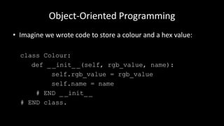 Object-Oriented Programming
• Imagine we wrote code to store a colour and a hex value:
class Colour:
def _ _init__(self, rgb_value, name):
self.rgb_value = rgb_value
self.name = name
# END _ _init_ _
# END class.
 