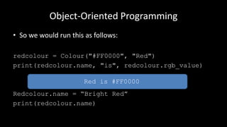 Object-Oriented Programming
• So we would run this as follows:
redcolour = Colour("#FF0000", "Red")
print(redcolour.name, "is", redcolour.rgb_value)
Redcolour.name = “Bright Red”
print(redcolour.name)
Red is #FF0000
 