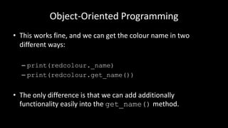 Object-Oriented Programming
• This works fine, and we can get the colour name in two
different ways:
– print(redcolour._name)
– print(redcolour.get_name())
• The only difference is that we can add additionally
functionality easily into the get_name() method.
 