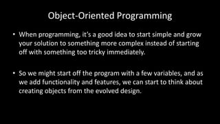 Object-Oriented Programming
• When programming, it’s a good idea to start simple and grow
your solution to something more complex instead of starting
off with something too tricky immediately.
• So we might start off the program with a few variables, and as
we add functionality and features, we can start to think about
creating objects from the evolved design.
 