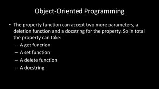 Object-Oriented Programming
• The property function can accept two more parameters, a
deletion function and a docstring for the property. So in total
the property can take:
– A get function
– A set function
– A delete function
– A docstring
 