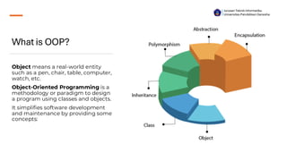 What is OOP?
Object means a real-world entity
such as a pen, chair, table, computer,
watch, etc.
Object-Oriented Programming is a
methodology or paradigm to design
a program using classes and objects.
It simplifies software development
and maintenance by providing some
concepts:
Jurusan Teknik Informatika
Universitas Pendidikan Ganesha
 