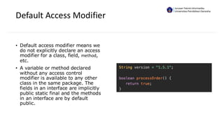 Default Access Modifier
• Default access modifier means we
do not explicitly declare an access
modifier for a class, field, method,
etc.
• A variable or method declared
without any access control
modifier is available to any other
class in the same package. The
fields in an interface are implicitly
public static final and the methods
in an interface are by default
public.
Jurusan Teknik Informatika
Universitas Pendidikan Ganesha
 