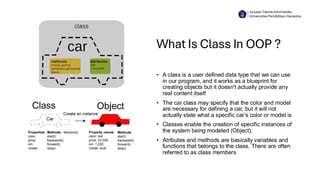 What Is Class In OOP ?
• A class is a user defined data type that we can use
in our program, and it works as a blueprint for
creating objects but it doesn't actually provide any
real content itself
• The car class may specify that the color and model
are necessary for defining a car, but it will not
actually state what a specific car’s color or model is
• Classes enable the creation of specific instances of
the system being modeled (Object).
• Atributes and methods are basically variables and
functions that belongs to the class. There are often
referred to as class members
Jurusan Teknik Informatika
Universitas Pendidikan Ganesha
 