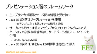 プレゼンテーション層のフレームワーク
• 主にブラウザの画面とサーバ間の処理を受け持つ
• Java EE 5以前はサーブレット＋JSPを使用
– HTTPアクセスに対する低レイヤーの機能を提供
• サーブレットだけでは値のマッピングや入力チェックなどWebアプリ
ケーションで必要な機能がなく、サードパーティ製フレームワークを
併用
– Struts、Spring MVC等
• Java EE 5以降はJSFをJava EEの標準仕様として導入
152016/02/15 JJUG Night Seminar #JJUG
 