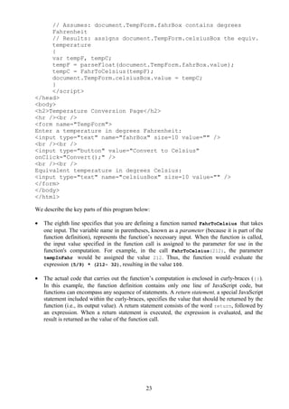 // Assumes: document.TempForm.fahrBox contains degrees
Fahrenheit
// Results: assigns document.TempForm.celsiusBox the equiv.
temperature
{
var tempF, tempC;
tempF = parseFloat(document.TempForm.fahrBox.value);
tempC = FahrToCelsius(tempF);
document.TempForm.celsiusBox.value = tempC;
}
</script>
</head>
<body>
<h2>Temperature Conversion Page</h2>
<hr /><br />
<form name="TempForm">
Enter a temperature in degrees Fahrenheit:
<input type="text" name="fahrBox" size=10 value="" />
<br /><br />
<input type="button" value="Convert to Celsius"
onClick="Convert();" />
<br /><br />
Equivalent temperature in degrees Celsius:
<input type="text" name="celsiusBox" size=10 value="" />
</form>
</body>
</html>
We describe the key parts of this program below:
• The eighth line specifies that you are defining a function named FahrToCelsius that takes
one input. The variable name in parentheses, known as a parameter (because it is part of the
function definition), represents the function’s necessary input. When the function is called,
the input value specified in the function call is assigned to the parameter for use in the
function's computation. For example, in the call FahrToCelsius(212), the parameter
tempInFahr would be assigned the value 212. Thus, the function would evaluate the
expression (5/9) * (212- 32), resulting in the value 100.
• The actual code that carries out the function’s computation is enclosed in curly-braces ({}).
In this example, the function definition contains only one line of JavaScript code, but
functions can encompass any sequence of statements. A return statement, a special JavaScript
statement included within the curly-braces, specifies the value that should be returned by the
function (i.e., its output value). A return statement consists of the word return, followed by
an expression. When a return statement is executed, the expression is evaluated, and the
result is returned as the value of the function call.
23
 
