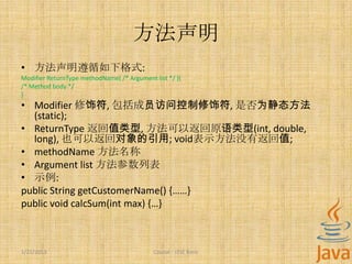 方法声明
• 方法声明遵循如下格式:
Modifier ReturnType methodName( /* Argument list */ ){
/* Method body */
}
• Modifier 修饰符, 包括成员访问控制修饰符, 是否为静态方法
  (static);
• ReturnType 返回值类型, 方法可以返回原语类型(int, double,
  long), 也可以返回对象的引用; void表示方法没有返回值;
• methodName 方法名称
• Argument list 方法参数列表
• 示例:
public String getCustomerName() {……}
public void calcSum(int max) {…}



1/22/2013                                   Course - J2SE Basic
 