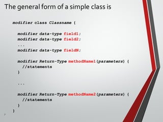 7
The general form of a simple class is
modifier class Classname {
modifier data-type field1;
modifier data-type field2;
...
modifier data-type fieldN;
modifier Return-Type methodName1(parameters) {
//statements
}
...
modifier Return-Type methodName2(parameters) {
//statements
}
}
 