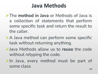Java Methods
➢The method in Java or Methods of Java is
a collection of statements that perform
some specific task and return the result to
the caller.
➢A Java method can perform some specific
task without returning anything.
➢Java Methods allow us to reuse the code
without retyping the code.
➢In Java, every method must be part of
some class 140
 
