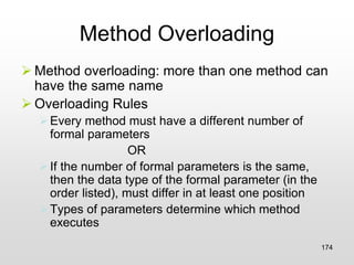 Method Overloading
➢ Method overloading: more than one method can
have the same name
➢ Overloading Rules
➢Every method must have a different number of
formal parameters
OR
➢If the number of formal parameters is the same,
then the data type of the formal parameter (in the
order listed), must differ in at least one position
➢Types of parameters determine which method
executes
174
 