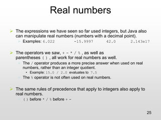 25
Real numbers
➢ The expressions we have seen so far used integers, but Java also
can manipulate real numbers (numbers with a decimal point).
➢ Examples: 6.022 -15.9997 42.0 2.143e17
➢ The operators we saw, + - * / % , as well as
parentheses ( ) , all work for real numbers as well.
➢ The / operator produces a more precise answer when used on real
numbers, rather than an integer quotient.
• Example: 15.0 / 2.0 evaluates to 7.5
➢ The % operator is not often used on real numbers.
➢ The same rules of precedence that apply to integers also apply to
real numbers.
➢ ( ) before * / % before + -
 