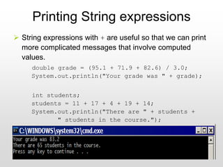 40
Printing String expressions
➢ String expressions with + are useful so that we can print
more complicated messages that involve computed
values.
double grade = (95.1 + 71.9 + 82.6) / 3.0;
System.out.println("Your grade was " + grade);
int students;
students = 11 + 17 + 4 + 19 + 14;
System.out.println("There are " + students +
" students in the course.");
 