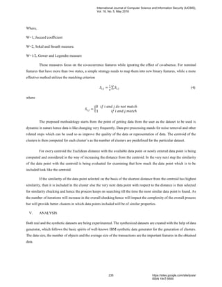 Where,
W=1, Jaccard coefficient
W=2, Sokal and Sneath measure.
W=1/2, Gower and Legendre measure
These measures focus on the co-occurrence features while ignoring the effect of co-absence. For nominal
features that have more than two states, a simple strategy needs to map them into new binary features, while a more
effective method utilizes the matching criterion
𝑆𝑖,𝑗 =
1
𝑑
∑ 𝑆𝑖,𝑗 (4)
where
𝑆𝑖,𝑗 = {
0 𝑖𝑓 𝑖 𝑎𝑛𝑑 𝑗 𝑑𝑜 𝑛𝑜𝑡 𝑚𝑎𝑡𝑐ℎ
1 𝑖𝑓 𝑖 𝑎𝑛𝑑 𝑗 𝑚𝑎𝑡𝑐ℎ
The proposed methodology starts from the point of getting data from the user as the dataset to be used is
dynamic in nature hence data is like changing very frequently. Data pre-processing stands for noise removal and other
related steps which can be used so as improve the quality of the data or representation of data. The centroid of the
clusters is then computed for each cluster’s as the number of clusters are predefined for the particular dataset.
For every centroid the Euclidean distance with the available data point or newly entered data point is being
computed and considered in the way of increasing the distance from the centroid. In the very next step the similarity
of the data point with the centroid is being evaluated for examining that how much the data point which is to be
included look like the centroid.
If the similarity of the data point selected on the basis of the shortest distance from the centroid has highest
similarity, then it is included in the cluster else the very next data point with respect to the distance is then selected
for similarity checking and hence the process keeps on searching till the time the most similar data point is found. As
the number of iterations will increase in the overall checking hence will impact the complexity of the overall process
but will provide better clusters in which data points included will be of similar properties.
V. ANALYSIS
Both real and the synthetic datasets are being experimented. The synthesized datasets are created with the help of data
generator, which follows the basic spirits of well-known IBM synthetic data generator for the generation of clusters.
The data size, the number of objects and the average size of the transactions are the important features in the obtained
data.
International Journal of Computer Science and Information Security (IJCSIS),
Vol. 16, No. 5, May 2018
235 https://sites.google.com/site/ijcsis/
ISSN 1947-5500
 